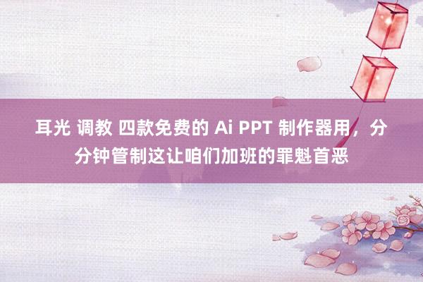 耳光 调教 四款免费的 Ai PPT 制作器用，分分钟管制这让咱们加班的罪魁首恶