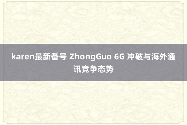 karen最新番号 ZhongGuo 6G 冲破与海外通讯竞争态势