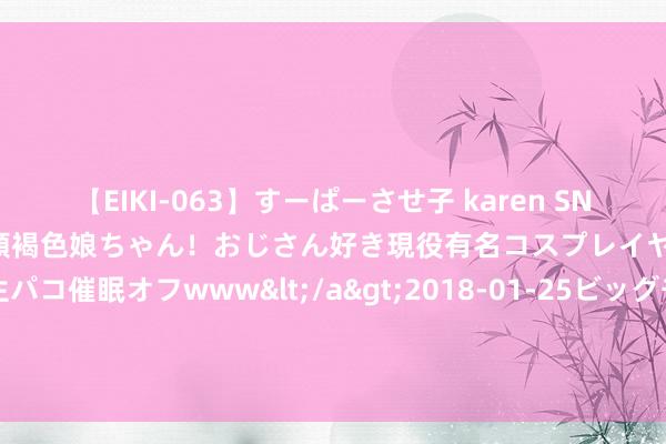 【EIKI-063】すーぱーさせ子 karen SNS炎上騒動でお馴染みのハーフ顔褐色娘ちゃん！おじさん好き現役有名コスプレイヤーの妊娠中出し生パコ催眠オフwww</a>2018-01-25ビッグモーカル&$EIKI119分钟 这一次，俞敏洪将“与辉同业”白送给董宇辉，罗永浩挑剔区灭亡了