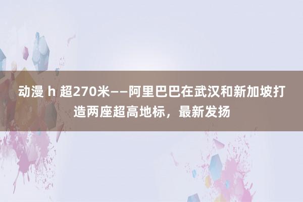 动漫 h 超270米——阿里巴巴在武汉和新加坡打造两座超高地标，最新发扬