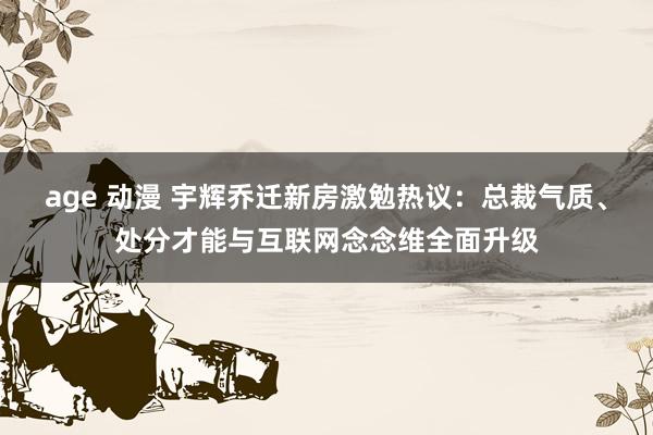 age 动漫 宇辉乔迁新房激勉热议：总裁气质、处分才能与互联网念念维全面升级