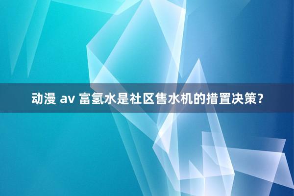 动漫 av 富氢水是社区售水机的措置决策？