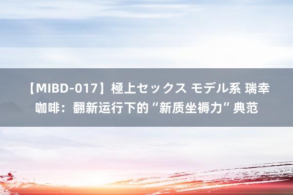 【MIBD-017】極上セックス モデル系 瑞幸咖啡：翻新运行下的“新质坐褥力”典范