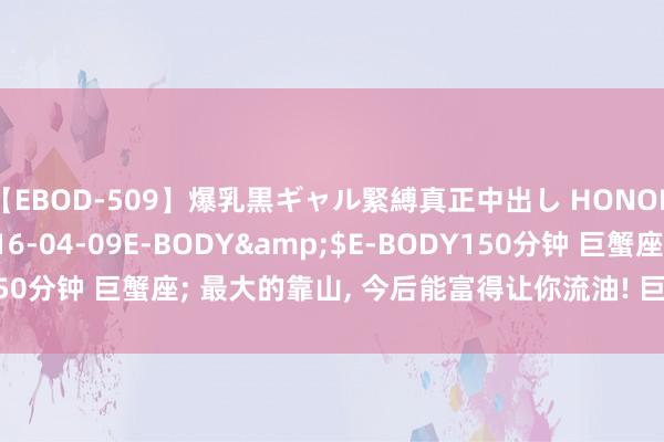 【EBOD-509】爆乳黒ギャル緊縛真正中出し HONOKA</a>2016-04-09E-BODY&$E-BODY150分钟 巨蟹座; 最大的靠山, 今后能富得让你流油! 巨蟹座快出来理睬!