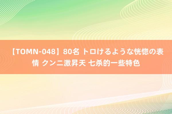 【TOMN-048】80名 トロけるような恍惚の表情 クンニ激昇天 七杀的一些特色