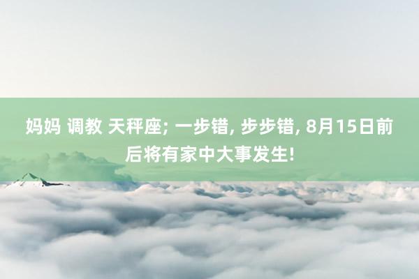 妈妈 调教 天秤座; 一步错, 步步错, 8月15日前后将有家中大事发生!