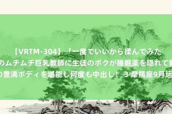 【VRTM-304】「一度でいいから揉んでみたい！」はち切れんばかりのムチムチ巨乳教師に生徒のボクが睡眠薬を隠れて飲ませて、夢の豊満ボディを堪能し何度も中出し！ 3 摩羯座9月运势, 万事起首难, 好运快要也需功德多磨!