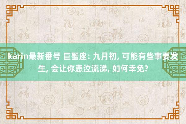 karin最新番号 巨蟹座: 九月初, 可能有些事要发生, 会让你悲泣流涕, 如何幸免?