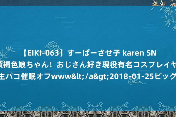 【EIKI-063】すーぱーさせ子 karen SNS炎上騒動でお馴染みのハーフ顔褐色娘ちゃん！おじさん好き現役有名コスプレイヤーの妊娠中出し生パコ催眠オフwww</a>2018-01-25ビッグモーカル&$EIKI119分钟 个性全王人, 魔力无穷, 能收拢贵东说念主心, 9月好发展的星座