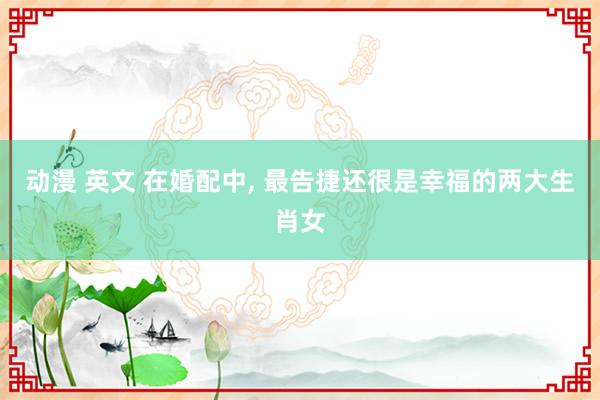 动漫 英文 在婚配中, 最告捷还很是幸福的两大生肖女