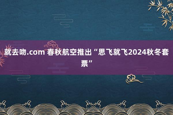 就去吻.com 春秋航空推出“思飞就飞2024秋冬套票”