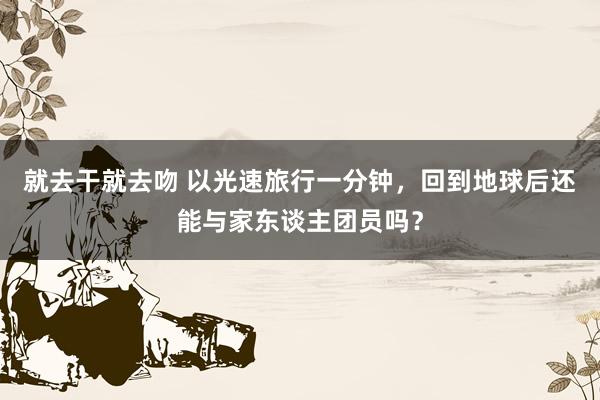 就去干就去吻 以光速旅行一分钟，回到地球后还能与家东谈主团员吗？