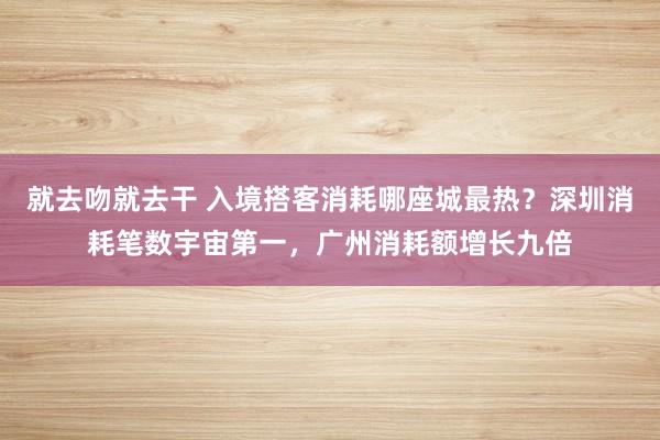 就去吻就去干 入境搭客消耗哪座城最热？深圳消耗笔数宇宙第一，广州消耗额增长九倍