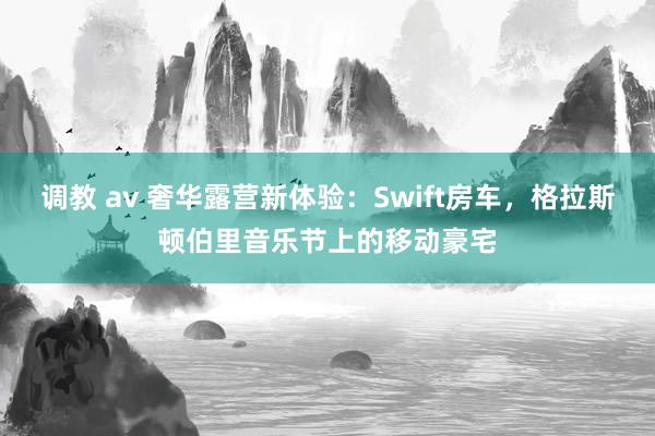 调教 av 奢华露营新体验：Swift房车，格拉斯顿伯里音乐节上的移动豪宅