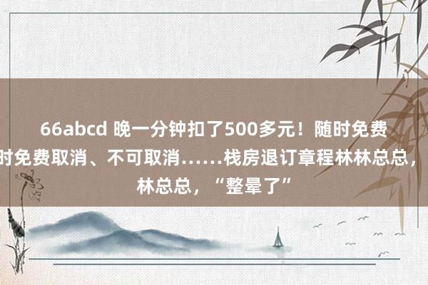 66abcd 晚一分钟扣了500多元！随时免费取消、限时免费取消、不可取消……栈房退订章程林林总总，“整晕了”