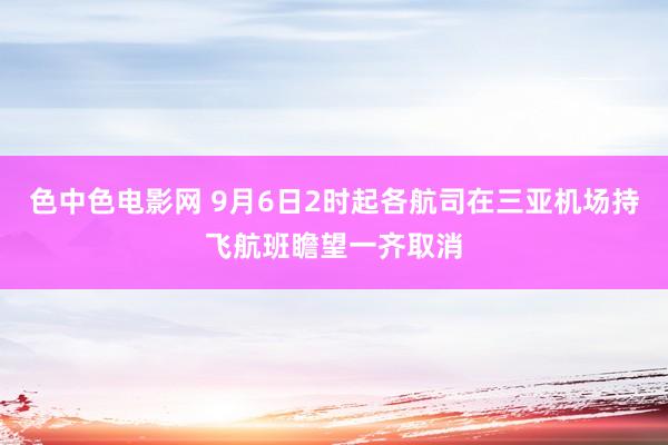 色中色电影网 9月6日2时起各航司在三亚机场持飞航班瞻望一齐取消