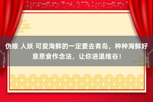 伪娘 人妖 可爱海鲜的一定要去青岛，种种海鲜好意思食作念法，让你进退维谷！