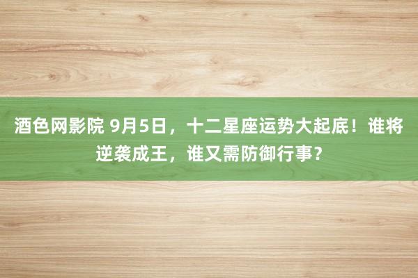 酒色网影院 9月5日，十二星座运势大起底！谁将逆袭成王，谁又需防御行事？