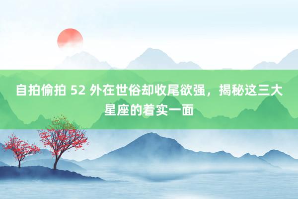 自拍偷拍 52 外在世俗却收尾欲强，揭秘这三大星座的着实一面