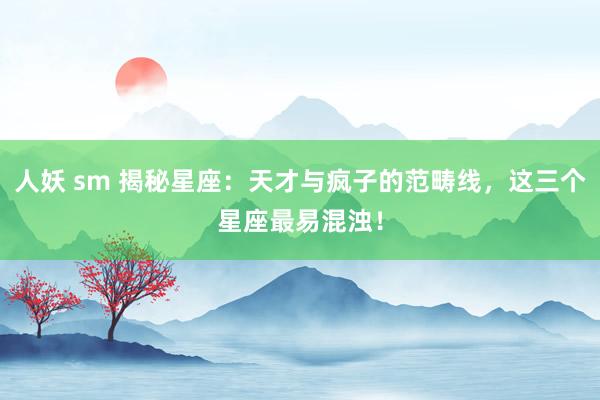 人妖 sm 揭秘星座：天才与疯子的范畴线，这三个星座最易混浊！