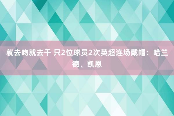 就去吻就去干 只2位球员2次英超连场戴帽：哈兰德、凯恩