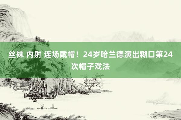 丝袜 内射 连场戴帽！24岁哈兰德演出糊口第24次帽子戏法