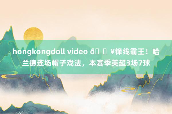 hongkongdoll video ?锋线霸王！哈兰德连场帽子戏法，本赛季英超3场7球