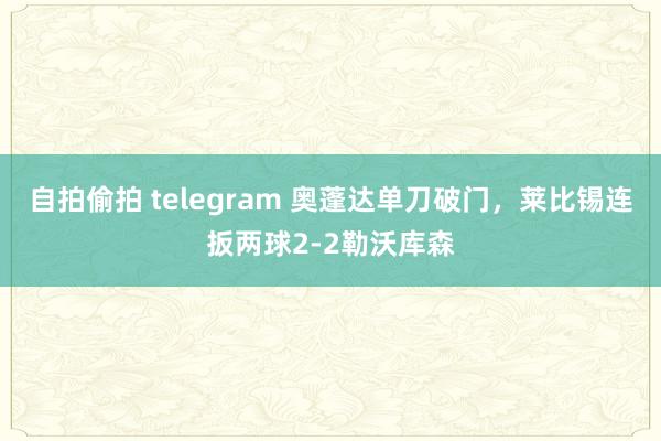 自拍偷拍 telegram 奥蓬达单刀破门，莱比锡连扳两球2-2勒沃库森