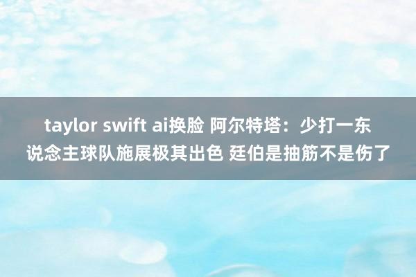 taylor swift ai换脸 阿尔特塔：少打一东说念主球队施展极其出色 廷伯是抽筋不是伤了