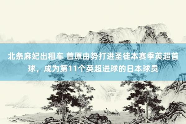 北条麻妃出租车 菅原由势打进圣徒本赛季英超首球，成为第11个英超进球的日本球员