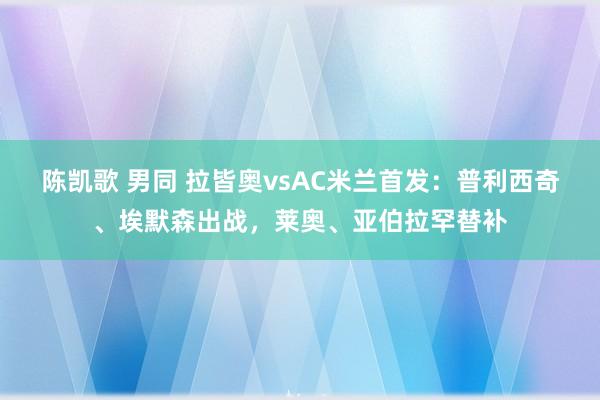 陈凯歌 男同 拉皆奥vsAC米兰首发：普利西奇、埃默森出战，莱奥、亚伯拉罕替补