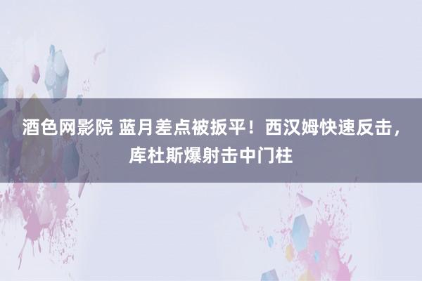 酒色网影院 蓝月差点被扳平！西汉姆快速反击，库杜斯爆射击中门柱