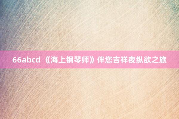 66abcd 《海上钢琴师》伴您吉祥夜纵欲之旅