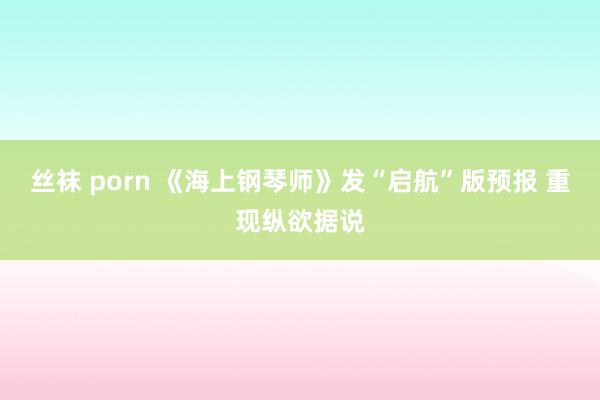 丝袜 porn 《海上钢琴师》发“启航”版预报 重现纵欲据说