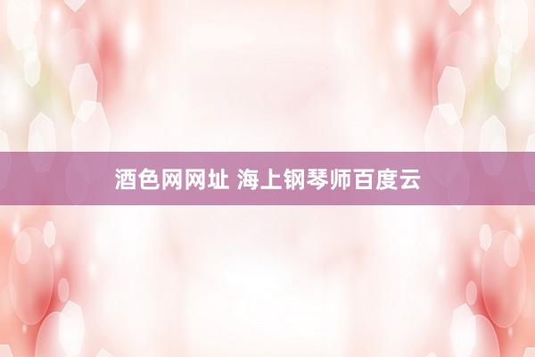 酒色网网址 海上钢琴师百度云