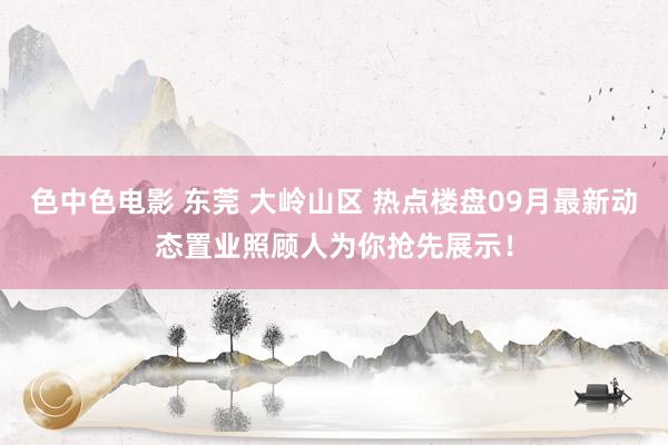 色中色电影 东莞 大岭山区 热点楼盘09月最新动态置业照顾人为你抢先展示！