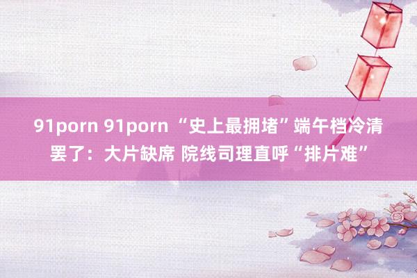 91porn 91porn “史上最拥堵”端午档冷清罢了：大片缺席 院线司理直呼“排片难”