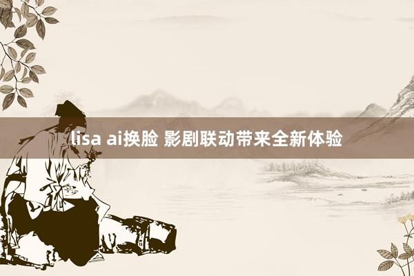 lisa ai换脸 影剧联动带来全新体验