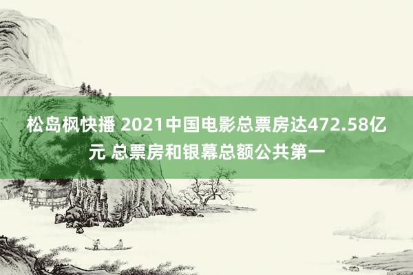 松岛枫快播 2021中国电影总票房达472.58亿元 总票房和银幕总额公共第一