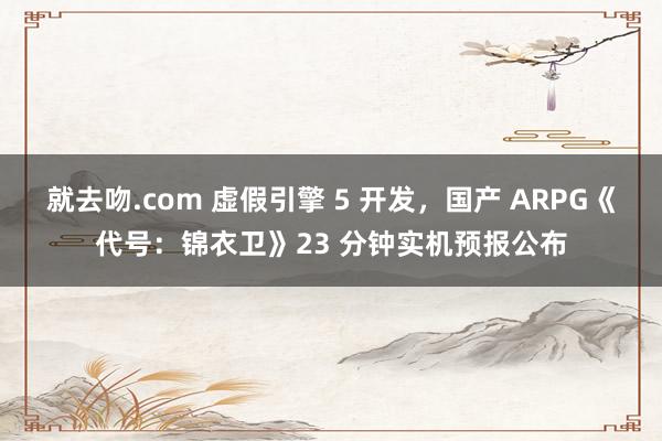 就去吻.com 虚假引擎 5 开发，国产 ARPG《代号：锦衣卫》23 分钟实机预报公布