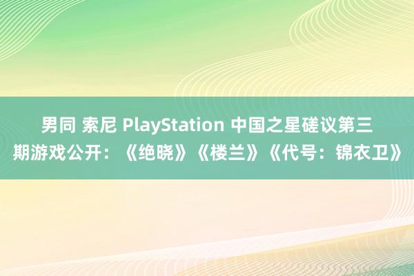 男同 索尼 PlayStation 中国之星磋议第三期游戏公开：《绝晓》《楼兰》《代号：锦衣卫》