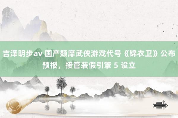 吉泽明步av 国产颓靡武侠游戏代号《锦衣卫》公布预报，接管装假引擎 5 设立