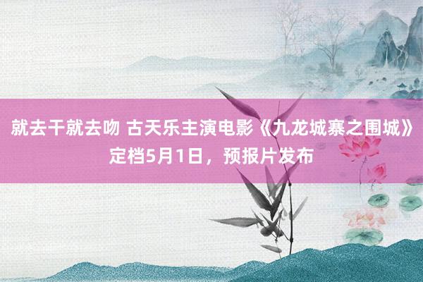 就去干就去吻 古天乐主演电影《九龙城寨之围城》定档5月1日，预报片发布