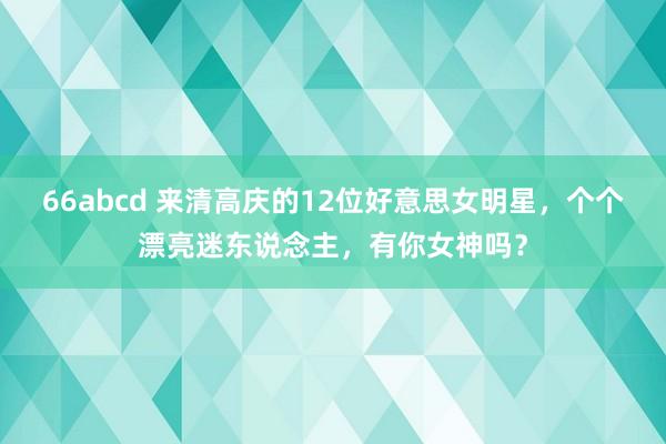 66abcd 来清高庆的12位好意思女明星，个个漂亮迷东说念主，有你女神吗？