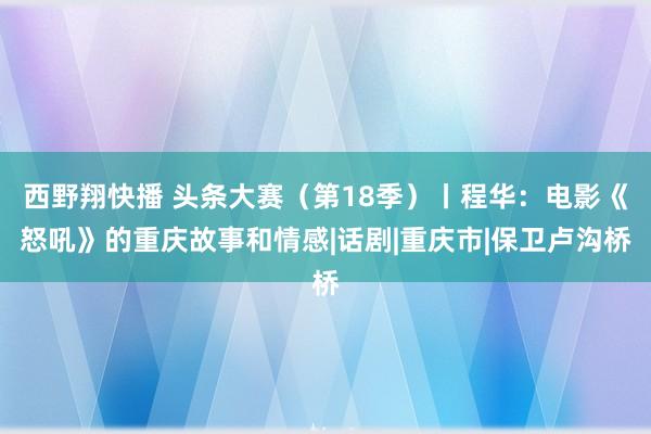 西野翔快播 头条大赛（第18季）丨程华：电影《怒吼》的重庆故事和情感|话剧|重庆市|保卫卢沟桥