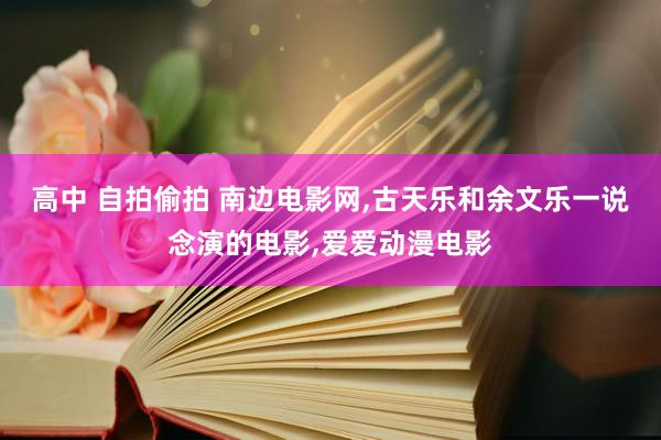 高中 自拍偷拍 南边电影网,古天乐和余文乐一说念演的电影,爱爱动漫电影