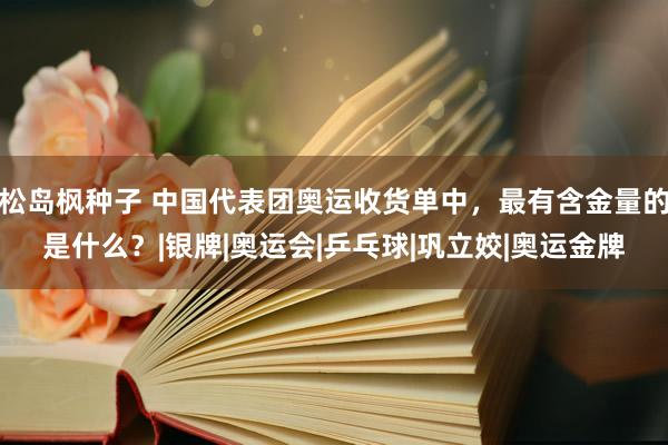 松岛枫种子 中国代表团奥运收货单中，最有含金量的是什么？|银牌|奥运会|乒乓球|巩立姣|奥运金牌