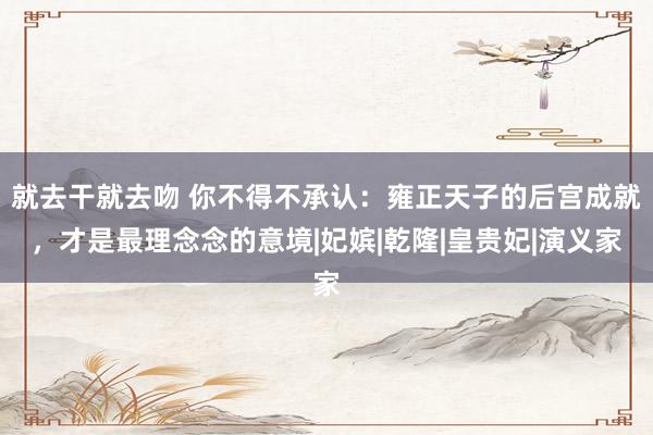 就去干就去吻 你不得不承认：雍正天子的后宫成就，才是最理念念的意境|妃嫔|乾隆|皇贵妃|演义家