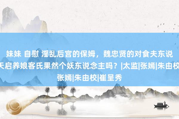 妹妹 自慰 淫乱后宫的保姆，魏忠贤的对食夫东说念主，天启养娘客氏果然个妖东说念主吗？|太监|张嫣|朱由校|崔呈秀