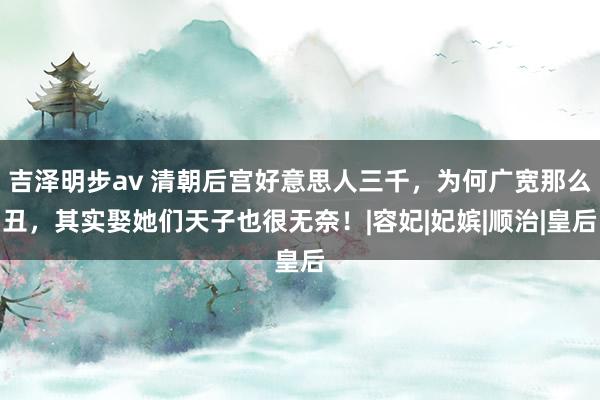 吉泽明步av 清朝后宫好意思人三千，为何广宽那么丑，其实娶她们天子也很无奈！|容妃|妃嫔|顺治|皇后